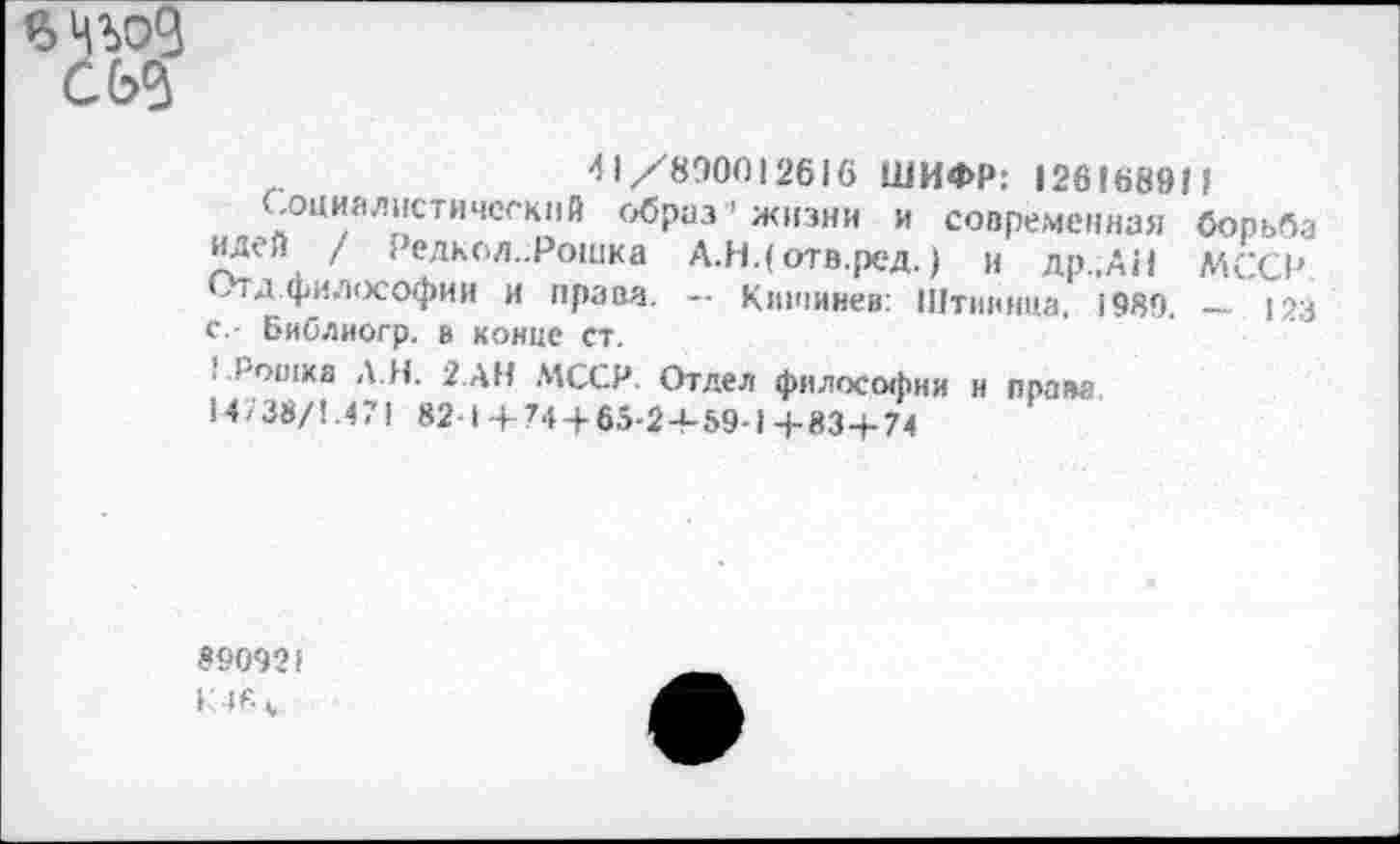 ﻿Woß Cbß
4 1/890012616 ШИФР: 12616891?
социалистический образ жизни и современная борьба идей / Релкол.Рошка А.Н.( отв.ред.) и др.,АН МССР Ь1 д.философии и права. — Кишинев: Штиинца. 1989, — 123 с,- библиогр. в конце ст.
. l'oaixa А.Я. 2.дн МССР. Отдел философии и права 14738/1.471 82-1 + 74 + 65-2+59-1+83+74
890921
K4F „